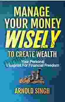 Manage Your Money Wisely To Create Wealth: Your Personal Blueprint For Financial Freedom